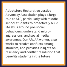 Abbotsford Restorative Justice Advocacy Association plays a large role at ATS, particularly with middle school students to proactively building life skills around pro-social behaviours, understanding micro-aggressions, and social media awareness
